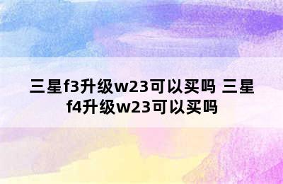 三星f3升级w23可以买吗 三星f4升级w23可以买吗